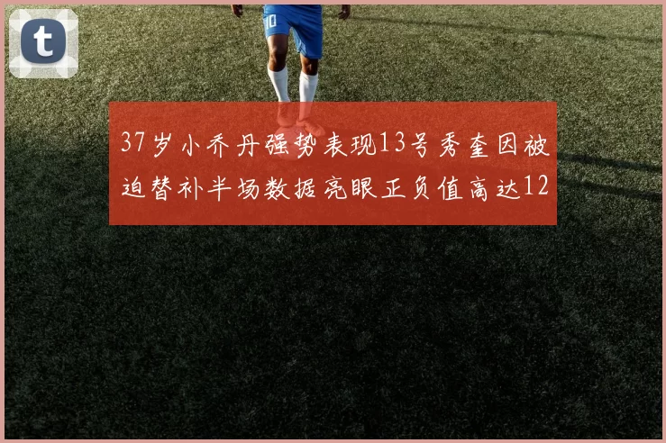 37岁小乔丹强势表现13号秀奎因被迫替补半场数据亮眼正负值高达12
