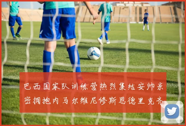 巴西国家队训练营热烈集结安帅亲密拥抱内马尔维尼修斯恩德里克齐亮相