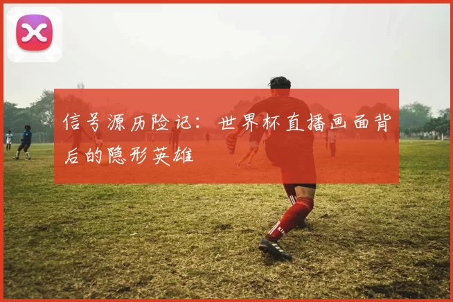 信号源历险记：世界杯直播画面背后的隐形英雄