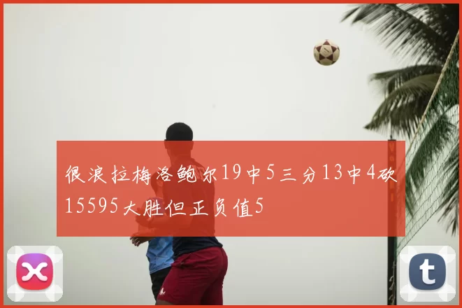 很浪拉梅洛鲍尔19中5三分13中4砍15595大胜但正负值5