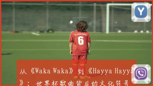从《Waka Waka》到《Hayya Hayya》:世界杯歌曲背后的文化符号
