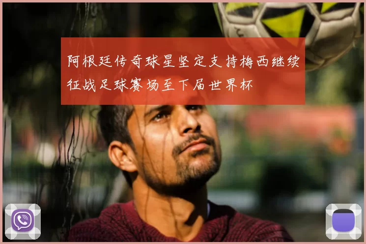 阿根廷传奇球星坚定支持梅西继续征战足球赛场至下届世界杯