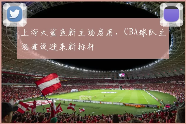 上海大鲨鱼新主场启用，CBA球队主场建设迎来新标杆