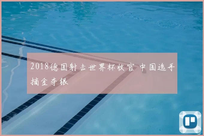 2018德国射击世界杯收官 中国选手摘金夺银