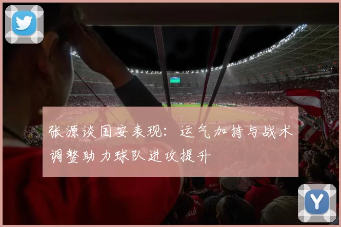 张源谈国安表现:运气加持与战术调整助力球队进攻提升