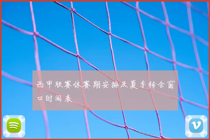 西甲联赛休赛期安排及夏季转会窗口时间表