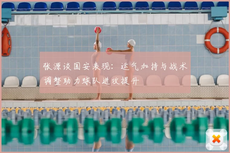 张源谈国安表现:运气加持与战术调整助力球队进攻提升