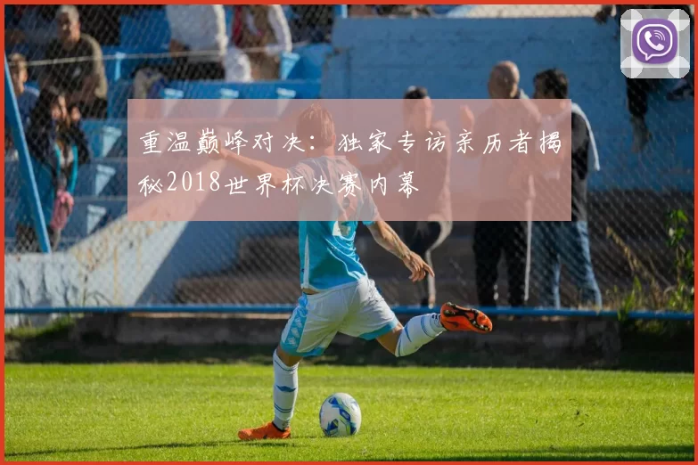 重温巅峰对决:独家专访亲历者揭秘2018世界杯决赛内幕