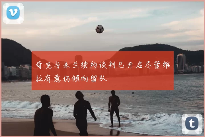 奇克与米兰续约谈判已开启尽管维拉有意仍倾向留队