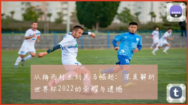 从梅西封王到黑马崛起:深度解析世界杯2022的荣耀与遗憾