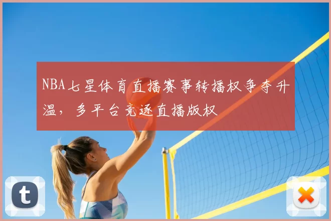 NBA七星体育直播赛事转播权争夺升温，多平台竞逐直播版权