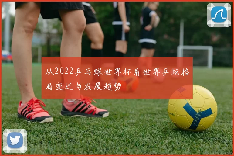从2022乒乓球世界杯看世界乒坛格局变迁与发展趋势