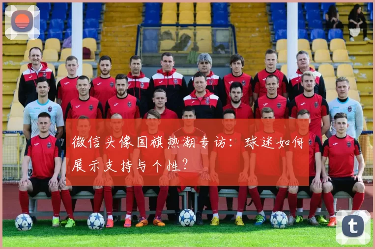 微信头像国旗热潮专访:球迷如何展示支持与个性?