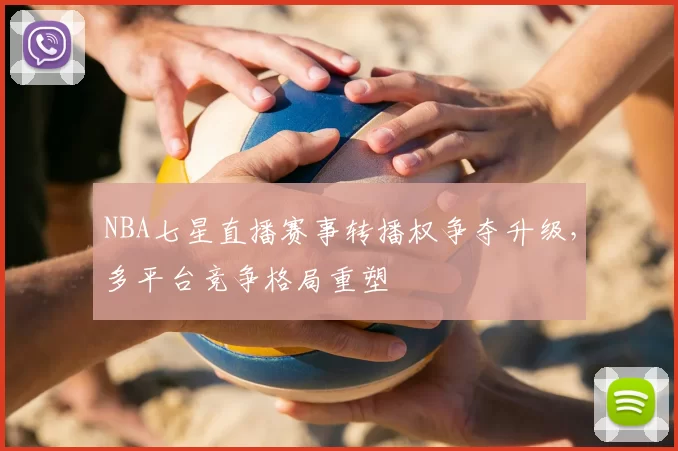 NBA七星直播赛事转播权争夺升级，多平台竞争格局重塑