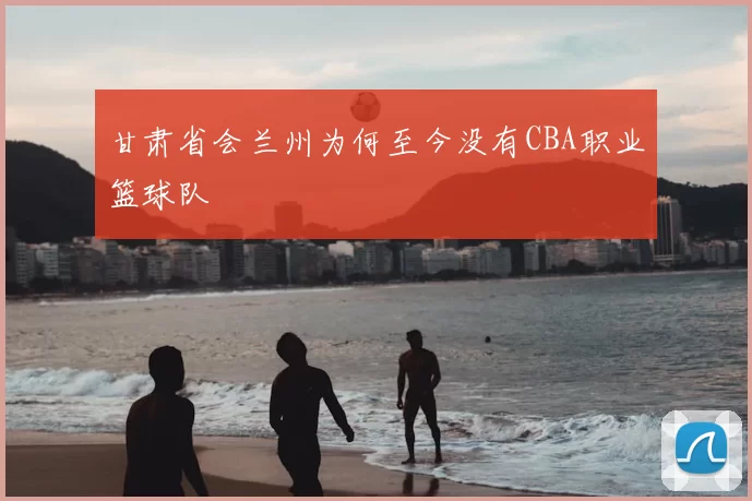 甘肃省会兰州为何至今没有CBA职业篮球队