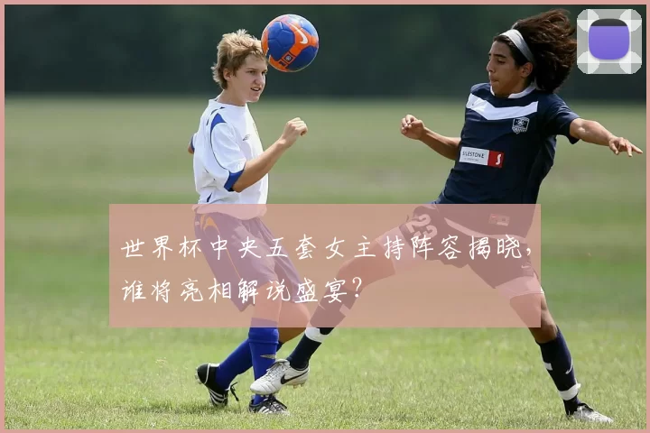 世界杯中央五套女主持阵容揭晓，谁将亮相解说盛宴？