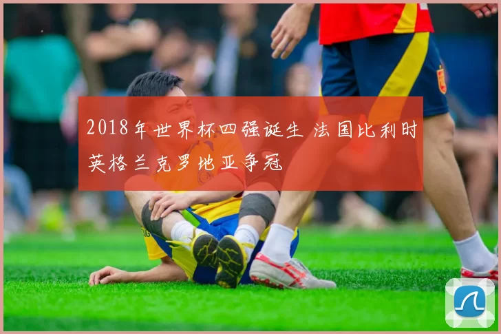 2018年世界杯四强诞生 法国比利时英格兰克罗地亚争冠