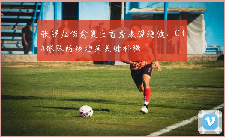 张照旭伤愈复出首秀表现稳健,CBA球队防线迎来关键补强