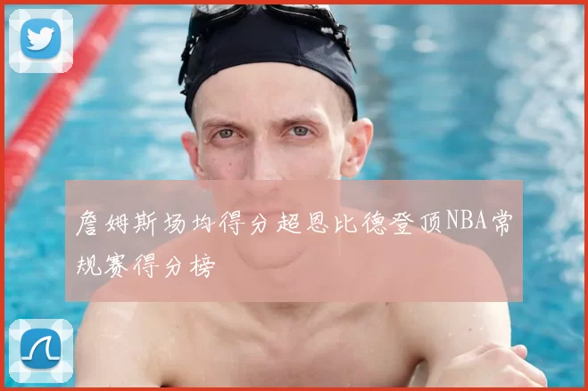 詹姆斯场均得分超恩比德登顶NBA常规赛得分榜