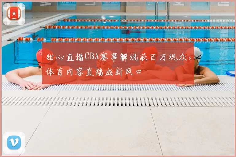 甜心直播CBA赛事解说获百万观众，体育内容直播成新风口