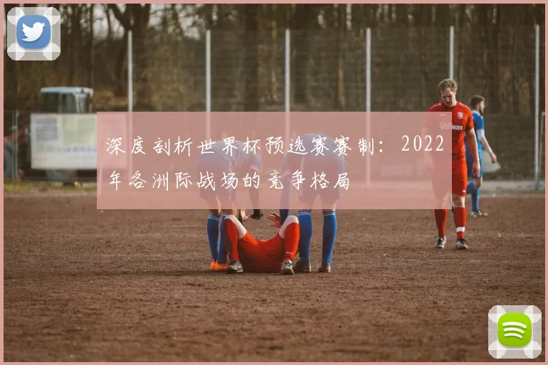 深度剖析世界杯预选赛赛制:2022年各洲际战场的竞争格局