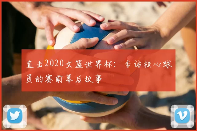 直击2020女篮世界杯：专访核心球员的赛前幕后故事