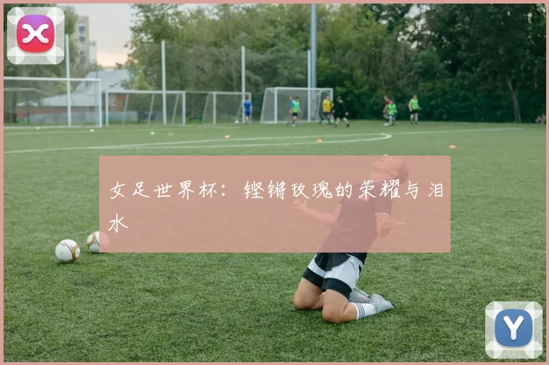女足世界杯：铿锵玫瑰的荣耀与泪水