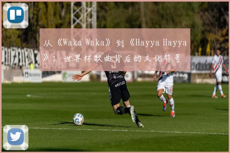 从《Waka Waka》到《Hayya Hayya》:世界杯歌曲背后的文化符号