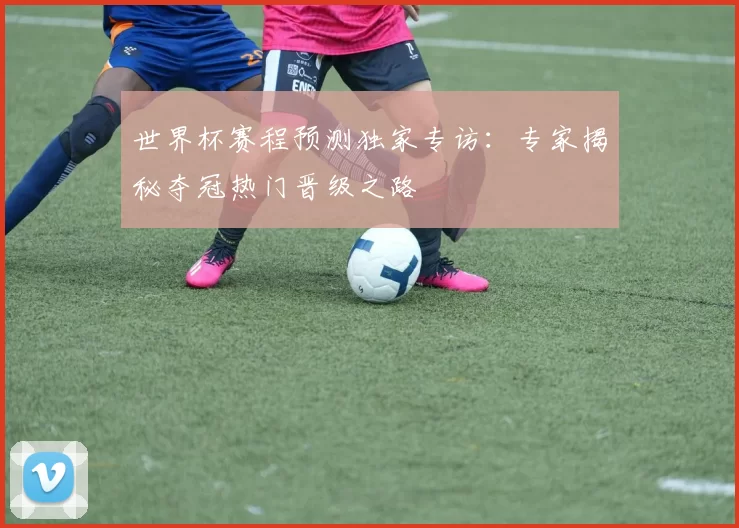 世界杯赛程预测独家专访:专家揭秘夺冠热门晋级之路