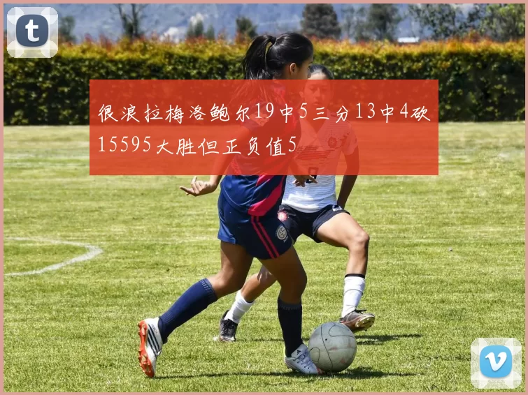 很浪拉梅洛鲍尔19中5三分13中4砍15595大胜但正负值5