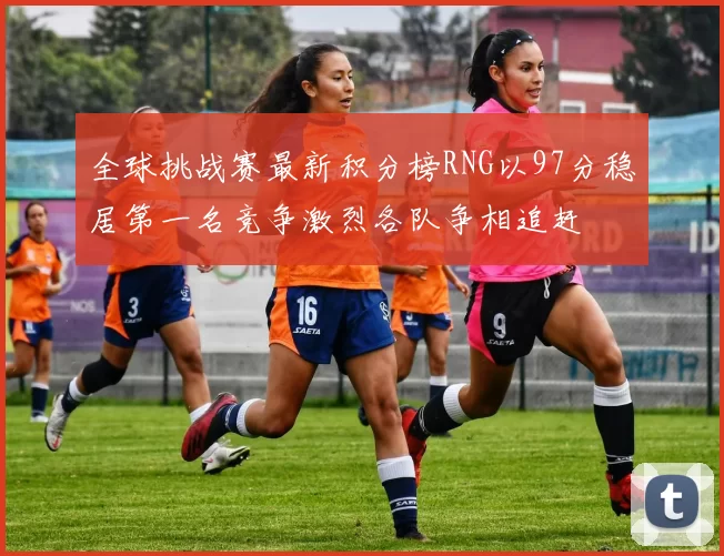 全球挑战赛最新积分榜RNG以97分稳居第一名竞争激烈各队争相追赶
