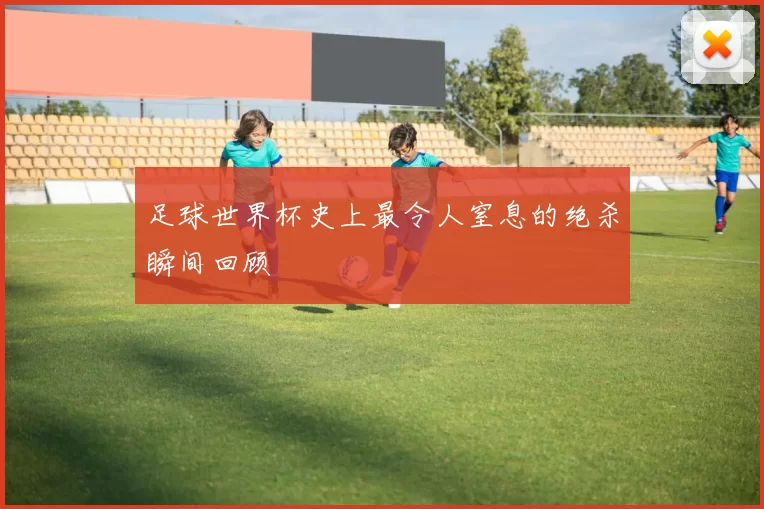 足球世界杯史上最令人窒息的绝杀瞬间回顾