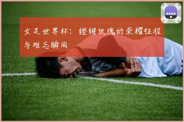 女足世界杯:铿锵玫瑰的荣耀征程与难忘瞬间