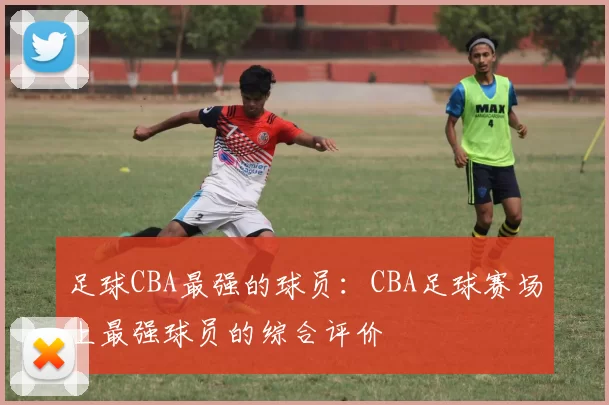 足球CBA最强的球员：CBA足球赛场上最强球员的综合评价