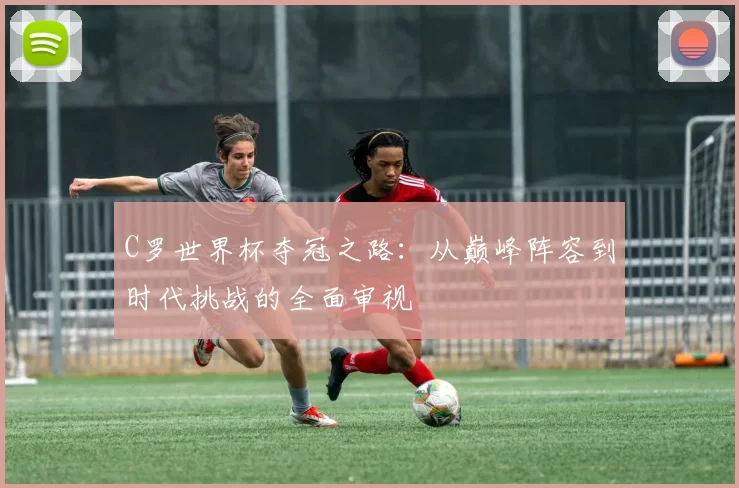 C罗世界杯夺冠之路:从巅峰阵容到时代挑战的全面审视
