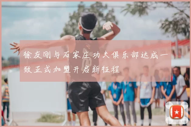 徐友刚与石家庄功夫俱乐部达成一致正式加盟开启新征程