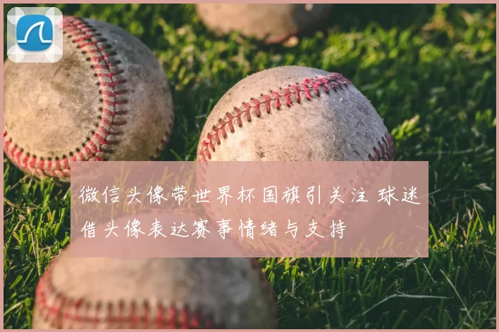 微信头像带世界杯国旗引关注 球迷借头像表达赛事情绪与支持