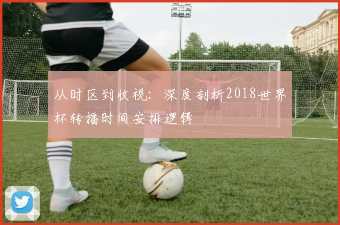 从时区到收视:深度剖析2018世界杯转播时间安排逻辑