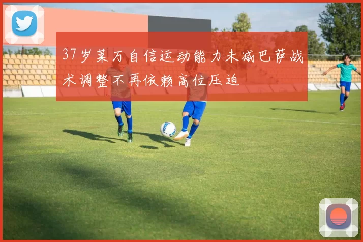 37岁莱万自信运动能力未减巴萨战术调整不再依赖高位压迫