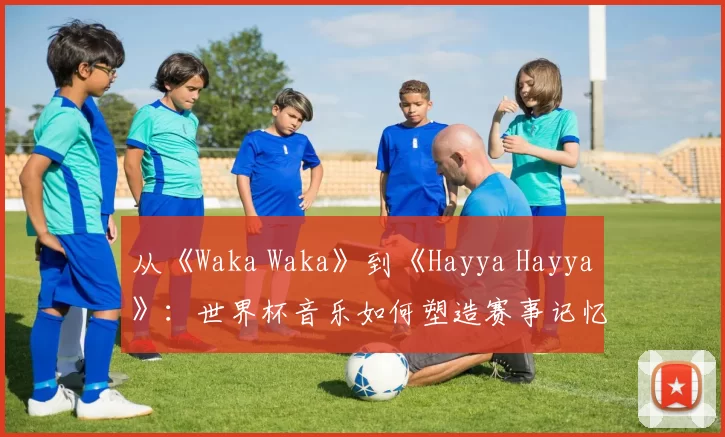 从《Waka Waka》到《Hayya Hayya》:世界杯音乐如何塑造赛事记忆?