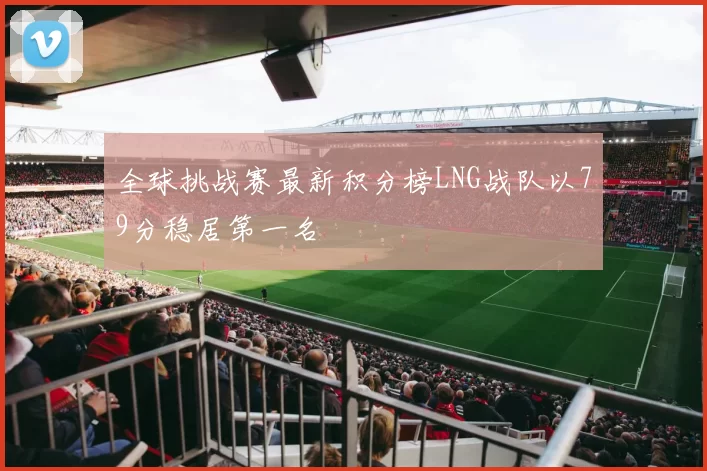 全球挑战赛最新积分榜LNG战队以79分稳居第一名