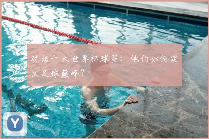 对话十大世界杯球星:他们如何定义足球巅峰?
