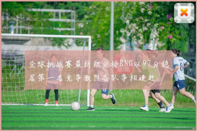全球挑战赛最新积分榜RNG以97分稳居第一名竞争激烈各队争相追赶