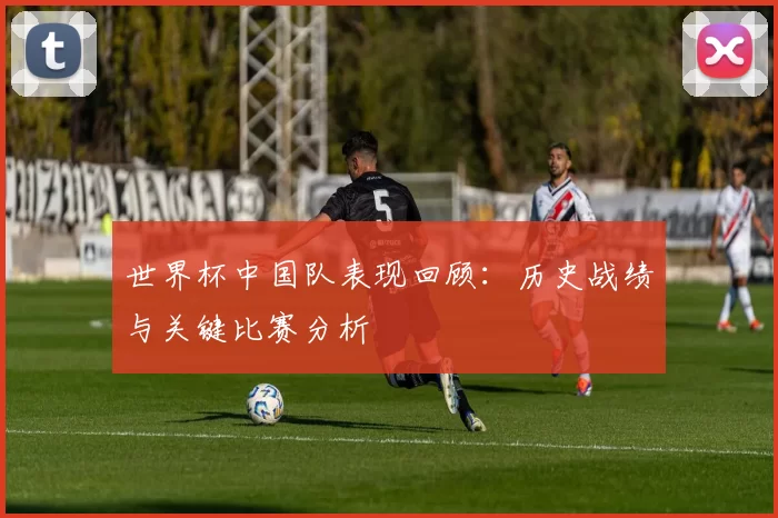 世界杯中国队表现回顾:历史战绩与关键比赛分析