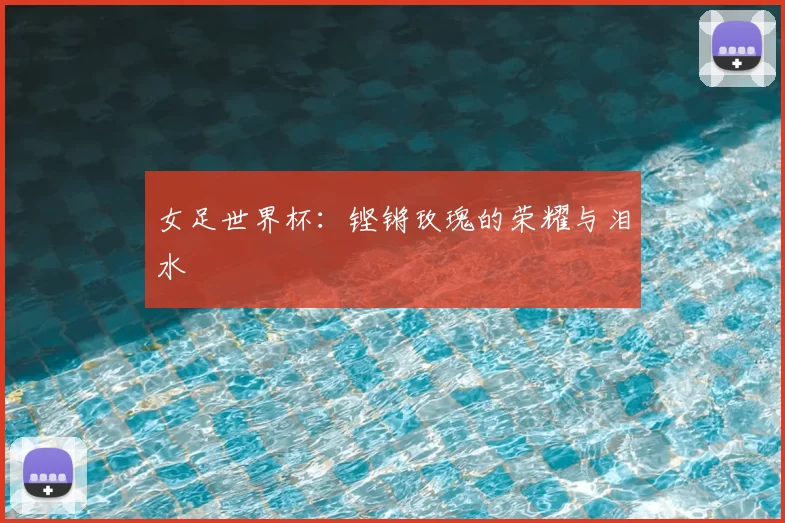 女足世界杯：铿锵玫瑰的荣耀与泪水