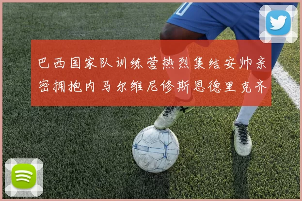 巴西国家队训练营热烈集结安帅亲密拥抱内马尔维尼修斯恩德里克齐亮相