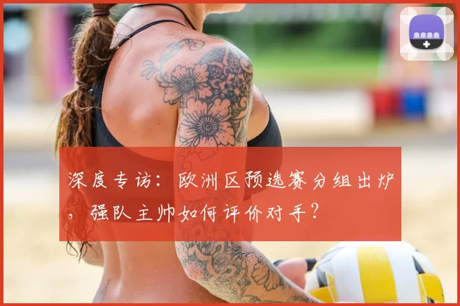 深度专访：欧洲区预选赛分组出炉，强队主帅如何评价对手？