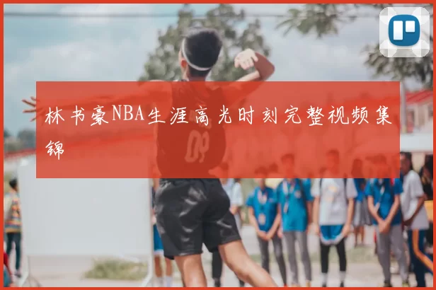 林书豪NBA生涯高光时刻完整视频集锦
