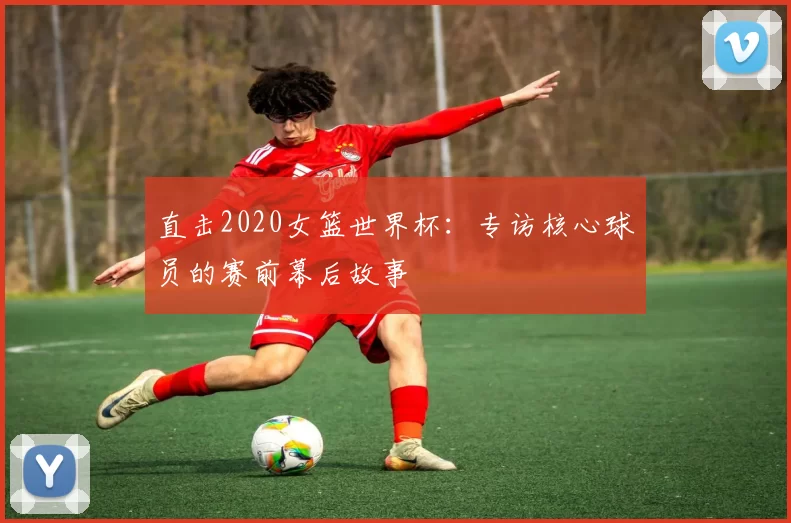 直击2020女篮世界杯：专访核心球员的赛前幕后故事