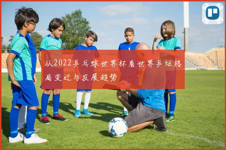 从2022乒乓球世界杯看世界乒坛格局变迁与发展趋势